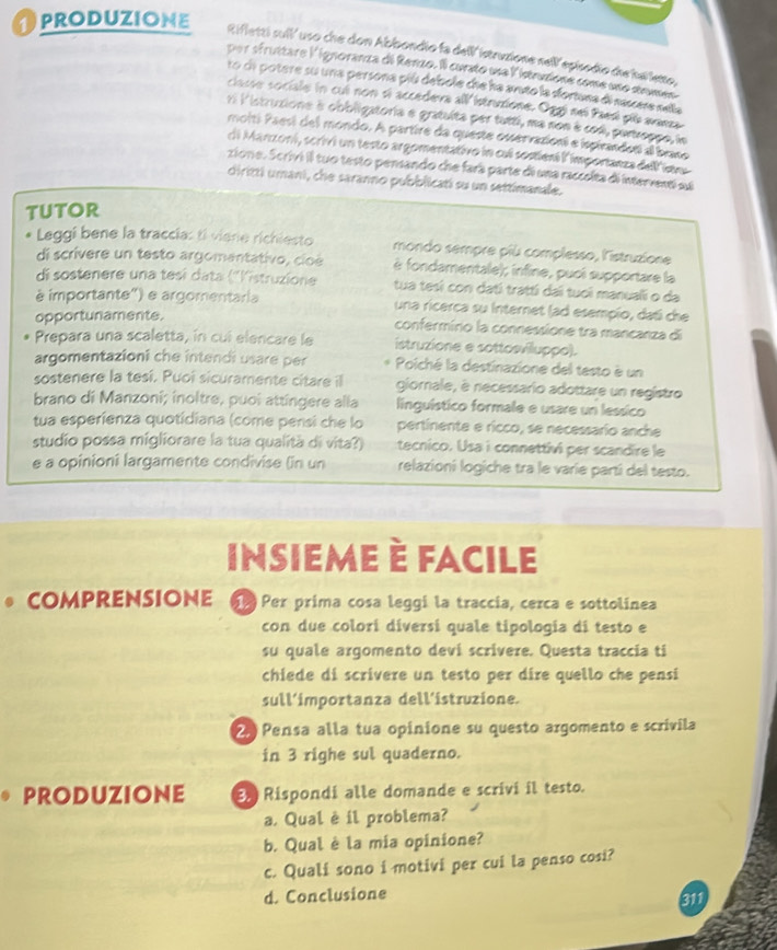 PRODUZIONE Rifletti suil' uso che don Abbondio fa dell'istruzione sell'episodio die hallette
per sfruttare lignoranza di Renzo. Il curato una listruzione come uno strms
to de potere su una persona piú debole che ha arato la dortuna di nassere nela
classe sociale in cul non sí accedeva all istruzione. Oggi neï Paesí piú avaeza
ri l'struzione à obbligatoria e gratuíta per tutti, ma non é cod, partroppe, la
molti Paesí del mondo. A partire da queste osservazioní e ispirandosí al brano
di Manzoni, scrivi un testo argomentativo in cul sostiení l'importanza dell isn
zione. Scrivi il tuo testo pensando che fará parte di una raccelta di interventi su
diritti umani, che saranno pubblicatí su un settimanale.
tUtOR
Leggi bene la traccia: ti vierie richiesto mondo sempre più complesso, l'istruzione
di scrivere un testo argomentativo, cloé è fondamentale); infine, puci supportare la
di sostenere una tesí data ("listruzione tua tesí con datí tratti dai tuoi manuali o da
à importante') e argomentaria una ricerca su Internet lad esempío, datí che
opportunamente.
confermírio la connessione tra mancanza di
Prepara una scaletta, in cui elencare le istruzione e sottosvilluppo).
argomentazioni che intendi usare per Poiché la destinazione del testo è un
sostenere la tesí. Puoi sicuramente citare il giornale, è necessario adottare un registro
brano di Manzoni; inoltre, puoi attingere alla linguístico formale e usare un lessico
tua esperienza quotidiana (come pensi che lo pertinente e ricco, se necessario anche
studio possa migliorare la tua qualità di vita?) tecnico. Usa i connettivi per scandire le
e a opinioni largamente condivise (in un relazioni logiche tra le varie partí del testo.
Insieme è facile
comprensione   ã Per prima cosa leqqí la traccia, cerca e sottolinea
con due colorí diversí quale tipologia di testo e
su quale argomento devi scrivere. Questa traccia ti
chiede di scrivere un testo per dire quello che pensi
sull’importanza dell’istruzione.
2 Pensa alla tua opinione su questo argomento e scrivila
in 3 righe sul quaderno.
PRODUZIONE 3. Rispondi alle domande e scrivi il testo.
a. Qual è il problema?
b. Qual è la mia opinione?
c. Quali sono i motivi per cui la penso cosi?
d. Conclusione
311