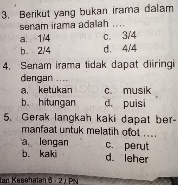 Berikut yang bukan irama dalam
senam irama adalah ....
a. 1/4 c. 3/4
b. 2/4 d. 4/4
4. Senam irama tidak dapat diiringi
dengan ....
a. ketukan c. musik
b. hitungan d. puisi
5. Gerak langkah kaki dapat ber-
manfaat untuk melatih ofot ...
a. lengan c. perut
b. kaki
d. leher
dan Kesehatan 6 - 2 / PN