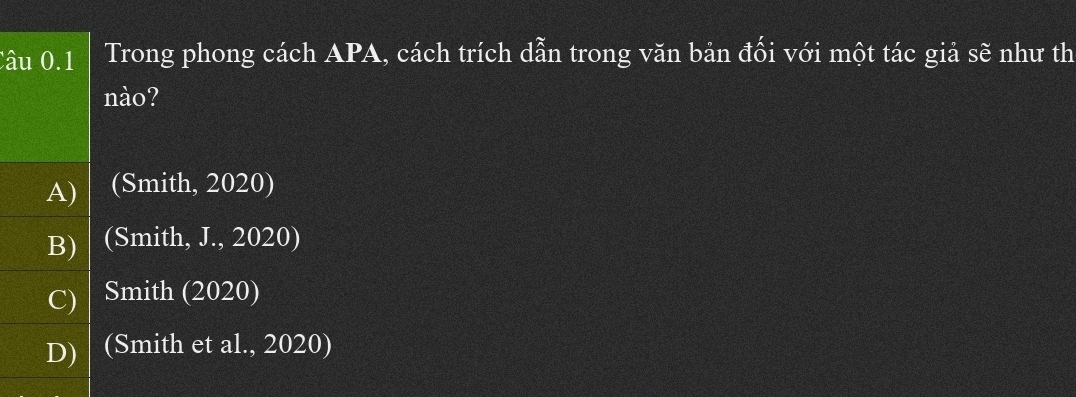 Trong phong cách APA, cách trích dẫn trong văn bản đối với một tác giả sẽ như th
nào?
A) (Smith, 2020)
B) (Smith, J., 2020)
C) / Smith (2020)
D) (Smith et al., 2020)