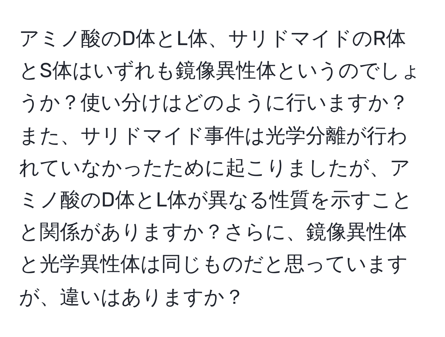 アミノ酸のD体とL体、サリドマイドのR体とS体はいずれも鏡像異性体というのでしょうか？使い分けはどのように行いますか？また、サリドマイド事件は光学分離が行われていなかったために起こりましたが、アミノ酸のD体とL体が異なる性質を示すことと関係がありますか？さらに、鏡像異性体と光学異性体は同じものだと思っていますが、違いはありますか？