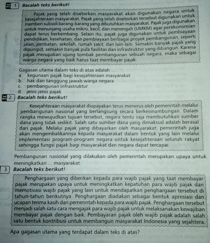 Bacalah teks berikut!
Pajak yang telah disetorkan masyarakat akan digunakan negara untuk
kesejahteraan masyarakat. Pajak yang telah disetorkan tersebut digunakan untuk
membeni subsidi barang-barang yang dibutuhkan masyarakat. Pajak juga digunakan
untuk menunjang usaha mikro, kecil, dan menengah (UMKM) agar perekonomian
dapat terus berkembang. Selain itu, pajak juga digunakan untuk pembiayaan
pendidikan, kesehatan, dan pembiayaan berbagaı proyek pembangunan, seperti
jalan, jembatan, sekolah, rumah sakit, dan lain-lain. Semakin banyak pajak yang
dipungut, semakin banyak pula fasilitas dan infrastruktur yang dibangun Karena
pajak merupakan ujung tombak pembangunan sebuah negara, maka sebagai
warga negara yang baik harus taat membayar pajak
Gagasan utama dalam teks di atas adalah
a kegunaan pajak bagi kesejahteraan masyarakat
b. hak dan tanggung jawab warga negara
c. pembangunan infrastruktur
d. jenis-jenis pajak
2.  Bacalah teks berikut!
Kesejahteraan masyarakat diupayakan terus-menerus oleh pemerintah melalui
pembangunan nasional yang berlangsung secara berkesınambungan. Dalam
rangka mewujudkan tujuan tersebut, negara tentu saja membutuhkan sumber
dana yang tidak sedikit. Salah satu sumber dana yang dimaksud adalah berasal
dari pajak. Melalui pajak yang dibayarkan oleh masyarakat, pemerintah juga
akan mengembalikannya kepada masyarakat dalam bentuk yang lain melalui
implementasi program-program negara untuk kesejahteraan seluruh rakyat
sehingga fungsi pajak bagi masyarakat dan negara dapat tercapai
Pembangunan nasional yang dilakukan oleh pemerintah merupakan upaya untuk
meningkatkan ... masyarakat.
3 Bacalah teks berikut!
Penghargaan yang diberıkan kepada para wajib pajak yang taat membayar
pajak merupakan upaya untuk meningkatkan kepatuhan para wajıb pajak dan
memotivasi wajib pajak yang lain untuk mendapatkan penghargaan tersebut di
tahun-tahun berikutnya. Penghargaan diadakan sebagai bentuk apresiasi dan
ucapan terima kasih dari pemerintah kepada para wajib pajak. Penghargaan tersebut
menjadi salah satu cara mengajak para wajib pajak untuk melaksanakan kewajiban
membayar pajak dengan baik. Pembayaran pajak oleh wajib pajak adalah salah
satu bentuk kontribusi untuk membangun masyarakat Indonesia yang sejahtera.
Apa gagasan utama yang terdapat dalam teks di atas?