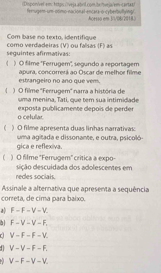 (Disponível em: https://veja.abril.com.br/tveja/em-cartaz/
ferrugem-um-otimo-nacional-encara-o-cyberbullying/.
Acesso em 31/08/2018.)
Com base no texto, identifique
como verdadeiras (V) ou falsas (F) as
seguintes afirmativas:
( ) O filme “Ferrugem”, segundo a reportagem
apura, concorrerá ao Oscar de melhor filme
estrangeiro no ano que vem.
( ) O filme 'Ferrugem”' narra a história de
uma menina, Tati, que tem sua intimidade
exposta publicamente depois de perder
o celular.
 ) O filme apresenta duas linhas narrativas:
uma agitada e dissonante, e outra, psicoló-
gica e reflexiva.
( ) O filme “Ferrugem” critica a expo-
dição descuidada dos adolescentes em
redes sociais.
Assinale a alternativa que apresenta a sequência
correta, de cima para baixo.
a) F - F - V - V.
b) F - V - V - F.
c) V - F - F - V.
d) V - V - F - F.
e V - F - V - V,