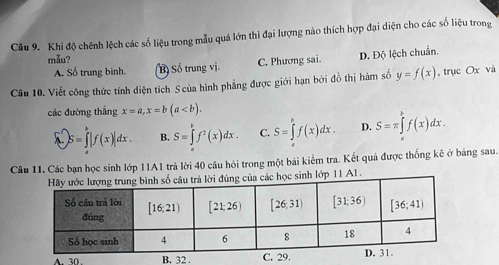 Khi độ chênh lệch các số liệu trong mẫu quá lớn thì đại lượng nào thích hợp đại diện cho các số liệu trong
mẫu?
A. Số trung bình. B Số trung vị. C. Phương sai. D. Độ lệch chuẩn.
Câu 10. Viết công thức tính diện tích Scủa hình phẳng được giới hạn bởi đồ thị hàm số y=f(x) , trục Ox và
các đường thắng x=a,x=b(a
1. S=∈tlimits _a^(b|f(x)|dx. B. S=∈tlimits _a^bf^2)(x)dx. C. S=∈tlimits _a^bf(x)dx. D. S=π ∈tlimits _a^bf(x)dx.
Câu 11. Các bạn học sinh lớp 11A1 trả lời 40 câu hỏi trong một bải kiểm tra. Kết quả được thống kê ở bảng sau.
lớp 11 A1.
A.  30. B. 32 . C.