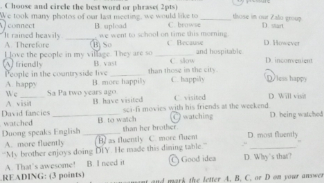 Choose and circle the best word or phrase( 2pts)
We took many photos of our last meeting, we would like to _those in our Zalo group
connect B. upload C. browse D. start
It rained heavily _we went to school on time this morning D. However
A. Therefore B So C Because
I love the people in my village. They are so _and hospitable
A friendly B. vast C. slow D. inconvenient
People in the countryside live _than those in the city.
A. happy B. more happily C. happily Dless happy
We_ Sa Pa two years ago C. visited D. Will visit
A. visit B. have visited
David fancies _sci-fi movies with his friends at the weekend
watched B to watch ( watching D. being watched
Duong speaks English _than her brother D. most fluently
_
A. more fluently B as fluently C. more fluent
“My brother enjoys doing DIY. He made this dining table.”
A. That's awesome! B. I need it Good idea D. Why's that?
.READING: (3 points)
and mark the letter A. B. C. or D on your answer