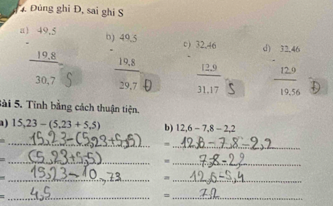 4 Đùng ghi Đ, sai ghi S
beginarrayr )beginarrayr 49.49.5 -endarray 3endarray  30.7endarray
beginarrayr 9frac beginarrayr 40.5 -19.8 hline 299.7endarray  beginarrayr .)32.46 - hline 12.9 hline 31.17endarray d
frac beginarrayr 12.46 -12.9 hline 19.56endarray 
Sài 5. Tinh bằng cách thuận tiện. 
a ) 15, 23-(5,23+5,5) b) 12, 6-7, 8-2, 2
_ = 
_= 
_ = 
_= 
_ = 
_= 
_ = 
_=