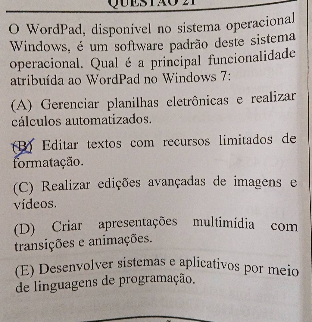 WordPad, disponível no sistema operacional
Windows, é um software padrão deste sistema
operacional. Qual é a principal funcionalidade
atribuída ao WordPad no Windows 7:
(A) Gerenciar planilhas eletrônicas e realizar
cálculos automatizados.
(B) Editar textos com recursos limitados de
formatação.
(C) Realizar edições avançadas de imagens e
vídeos.
(D) Criar apresentações multimídia com
transições e animações.
(E) Desenvolver sistemas e aplicativos por meio
de linguagens de programação.