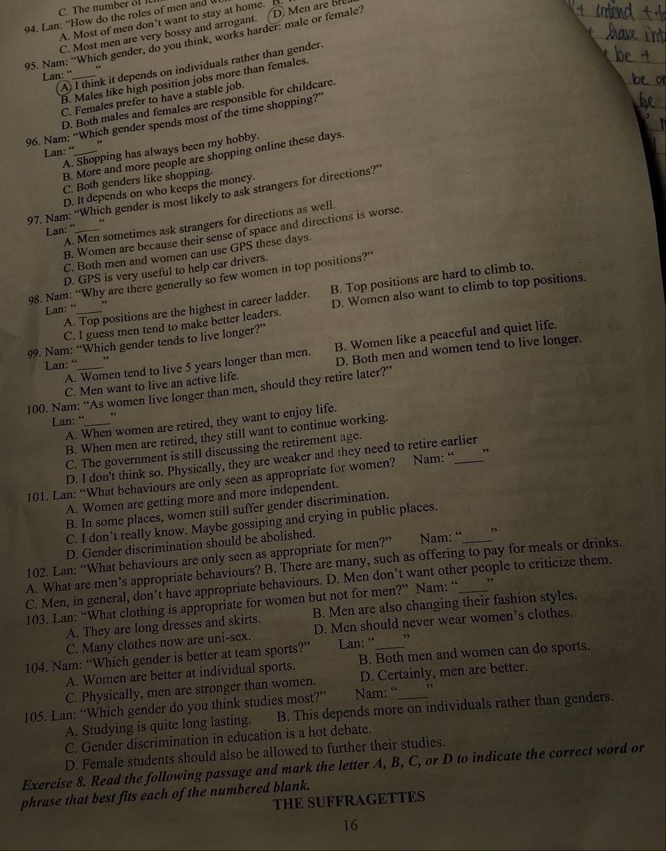 C. The number of 
94. Lan: “How do the roles of men and
A. Most of men don’t want to stay at home. B.
C. Most men are very bossy and arrogant. D. Men are ore
95. Nam: “Which gender, do you think, works harder: male or female?
A I think it depends on individuals rather than gender.
Lan: “_
B. Males like high position jobs more than females.
C. Females prefer to have a stable job.
D. Both males and females are responsible for childcare.
96. Nam: “Which gender spends most of the time shopping?’
Lan: “_ ,,
A. Shopping has always been my hobby.
B. More and more people are shopping online these days
C. Both genders like shopping.
D. It depends on who keeps the money.
97. Nam: “Which gender is most likely to ask strangers for directions?”
A. Men sometimes ask strangers for directions as well
Lan: “_ ,
B. Women are because their sense of space and directions is worse.
C. Both men and women can use GPS these days
D. GPS is very useful to help car drivers.
98. Nam: “Why are there generally so few women in top positions?”
A. Top positions are the highest in career ladder. B. Top positions are hard to climb to.
C. I guess men tend to make better leaders. D. Women also want to climb to top positions.
Lan: “_ ,
99. Nam: “Which gender tends to live longer?”
A. Women tend to live 5 years longer than men. B. Women like a peaceful and quiet life.
Lan: “_ ,,
C. Men want to live an active life. D. Both men and women tend to live longer.
100. Nam: “As women live longer than men, should they retire later?”
Lan: “_ ,
A. When women are retired, they want to enjoy life.
B. When men are retired, they still want to continue working.
C. The government is still discussing the retirement age.
D. I don't think so. Physically, they are weaker and they need to retire earlier
101. Lan: “What behaviours are only seen as appropriate for women? Nam: “ _”
A. Women are getting more and more independent.
B. In some places, women still suffer gender discrimination.
C. I don’t really know. Maybe gossiping and crying in public places.
D. Gender discrimination should be abolished.
102. Lan: “What behaviours are only seen as appropriate for men?” Nam: “ ”
A. What are men’s appropriate behaviours? B. There are many, such as offering to pay for meals or drinks.
C. Men, in general, don’t have appropriate behaviours. D. Men don’t want other people to criticize them.
103. Lan: “What clothing is appropriate for women but not for men?” Nam: “ ”
A. They are long dresses and skirts. B. Men are also changing their fashion styles.
C. Many clothes now are uni-sex. D. Men should never wear women’s clothes.
104. Nam: “Which gender is better at team sports?” Lan: “_ ”
A. Women are better at individual sports. B. Both men and women can do sports.
C. Physically, men are stronger than women. D. Certainly, men are better.
105. Lan: “Which gender do you think studies most?” Nam: “_ ”
A. Studying is quite long lasting. B. This depends more on individuals rather than genders.
C. Gender discrimination in education is a hot debate.
D. Female students should also be allowed to further their studies.
Exercise 8. Read the following passage and mark the letter A, B, C, or D to indicate the correct word or
phrase that best fits each of the numbered blank.
THE SUFFRAGETTES
16