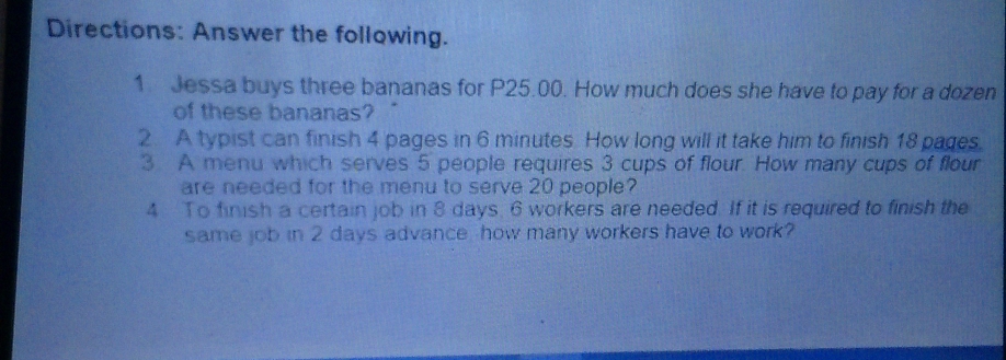 Directions: Answer the following. 
1. Jessa buys three bananas for P25.00. How much does she have to pay for a dozen 
of these bananas? 
2 A typist can finish 4 pages in 6 minutes. How long will it take him to finish 18 pages. 
3 A menu which serves 5 people requires 3 cups of flour. How many cups of flour 
are needed for the menu to serve 20 people? 
4 To finish a certain job in 8 days, 6 workers are needed. If it is required to finish the 
same job in 2 days advance how many workers have to work?