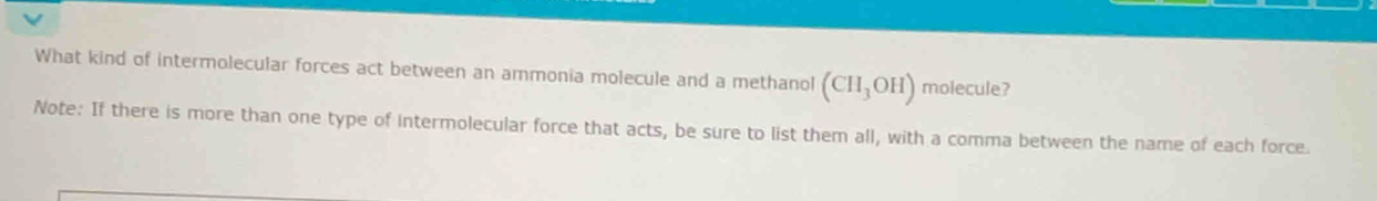 What kind of intermolecular forces act between an ammonia molecule and a methanol (CH_3OH) molecule? 
Note: If there is more than one type of intermolecular force that acts, be sure to list them all, with a comma between the name of each force.