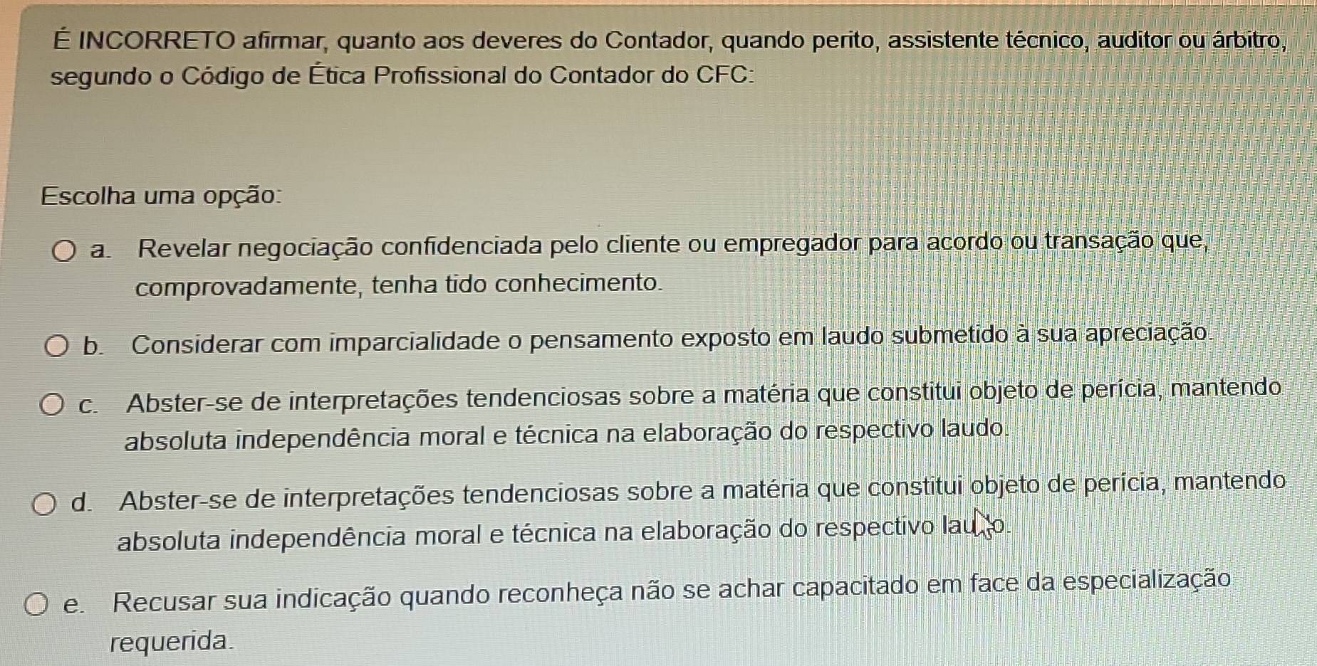 É INCORRETO afirmar, quanto aos deveres do Contador, quando perito, assistente técnico, auditor ou árbitro,
segundo o Código de Ética Profissional do Contador do CFC:
Escolha uma opção:
a Revelar negociação confidenciada pelo cliente ou empregador para acordo ou transação que,
comprovadamente, tenha tido conhecimento.
b. Considerar com imparcialidade o pensamento exposto em laudo submetido à sua apreciação.
c. Abster-se de interpretações tendenciosas sobre a matéria que constitui objeto de perícia, mantendo
absoluta independência moral e técnica na elaboração do respectivo laudo.
d. Abster-se de interpretações tendenciosas sobre a matéria que constitui objeto de perícia, mantendo
absoluta independência moral e técnica na elaboração do respectivo lau to.
e Recusar sua indicação quando reconheça não se achar capacitado em face da especialização
requerida.