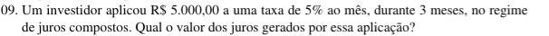 Um investidor aplicou R$ 5.000,00 a uma taxa de 5% ao mês, durante 3 meses, no regime 
de juros compostos. Qual o valor dos juros gerados por essa aplicação?