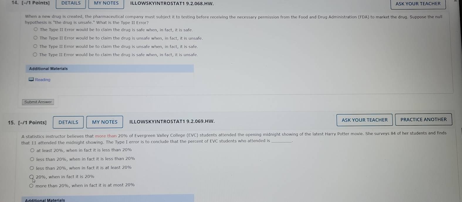 DETAILS MY NOTES ILLOWSKYINTROSTAT1 9.2.068.HW. ASK YOUR TEACHER
When a new drug is created, the pharmaceutical company must subject it to testing before receiving the necessary permission from the Food and Drug Administration (FDA) to market the drug. Suppose the null
hypothesis is "the drug is unsafe." What is the Type II Error?
The Type II Error would be to claim the drug is safe when, in fact, it is safe.
The Type II Error would be to claim the drug is unsafe when, in fact, it is unsafe.
The Type II Error would be to claim the drug is unsafe when, in fact, it is safe.
The Type II Error would be to claim the drug is safe when, in fact, it is unsafe.
Additional Materials
Reading
15. [-/1 Points] DETAILS MY NOTES ILLOWSKYINTROSTAT1 9.2.069.HW. ASK YOUR TEACHER PRACTICE ANOTHER
A statistics instructor believes that more than 20% of Evergreen Valley College (EVC) students attended the opening midnight showing of the latest Harry Potter movie. She surveys 84 of her students and finds
that 11 attended the midnight showing. The Type I error is to conclude that the percent of EVC students who attended is_
at least 20%, when in fact it is less than 20%
less than 20%, when in fact it is less than 20%
less than 20%, when in fact it is at least 20%
20%, when in fact it is 20%
more than 20%, when in fact it is at most 20%
Additional Materials
