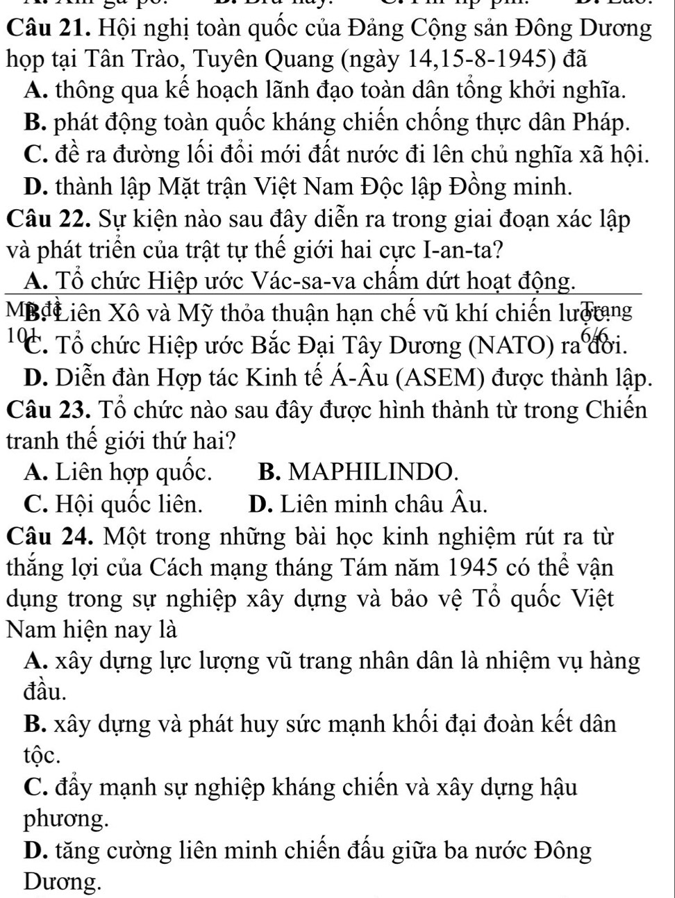 Hội nghị toàn quốc của Đảng Cộng sản Đông Dương
họp tại Tân Trào, Tuyên Quang (ngày 14,15-8-1945) đã
A. thông qua kể hoạch lãnh đạo toàn dân tông khởi nghĩa.
B. phát động toàn quốc kháng chiến chống thực dân Pháp.
C. đề ra đường lối đổi mới đất nước đi lên chủ nghĩa xã hội.
D. thành lập Mặt trận Việt Nam Độc lập Đồng minh.
Câu 22. Sự kiện nào sau đây diễn ra trong giai đoạn xác lập
và phát triển của trật tự thể giới hai cực I-an-ta?
A. Tổ chức Hiệp ước Vác-sa-va chấm dứt hoạt động.
MBđLLiên Xô và Mỹ thỏa thuận hạn chế vũ khí chiến lượtang
¹ C. Tổ chức Hiệp ước Bắc Đại Tây Dương (NATO) ra đời.
D. Diễn đàn Hợp tác Kinh tế Á-Âu (ASEM) được thành lập.
Câu 23. Tổ chức nào sau đây được hình thành từ trong Chiến
tranh thể giới thứ hai?
A. Liên hợp quốc. B. MAPHILINDO.
C. Hội quốc liên. D. Liên minh châu Âu.
Câu 24. Một trong những bài học kinh nghiệm rút ra từ
thắng lợi của Cách mạng tháng Tám năm 1945 có thể vận
dụng trong sự nghiệp xây dựng và bảo vệ Tổ quốc Việt
Nam hiện nay là
A. xây dựng lực lượng vũ trang nhân dân là nhiệm vụ hàng
đầu.
B. xây dựng và phát huy sức mạnh khối đại đoàn kết dân
tộc.
C. đẩy mạnh sự nghiệp kháng chiến và xây dựng hậu
phương.
D. tăng cường liên minh chiến đấu giữa ba nước Đông
Dương.