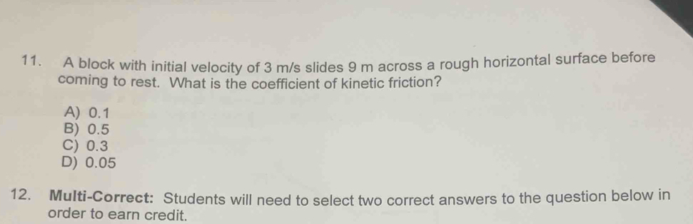 A block with initial velocity of 3 m/s slides 9 m across a rough horizontal surface before
coming to rest. What is the coefficient of kinetic friction?
A) 0.1
B) 0.5
C) 0.3
D) 0.05
12. MuIti-Correct: Students will need to select two correct answers to the question below in
order to earn credit.