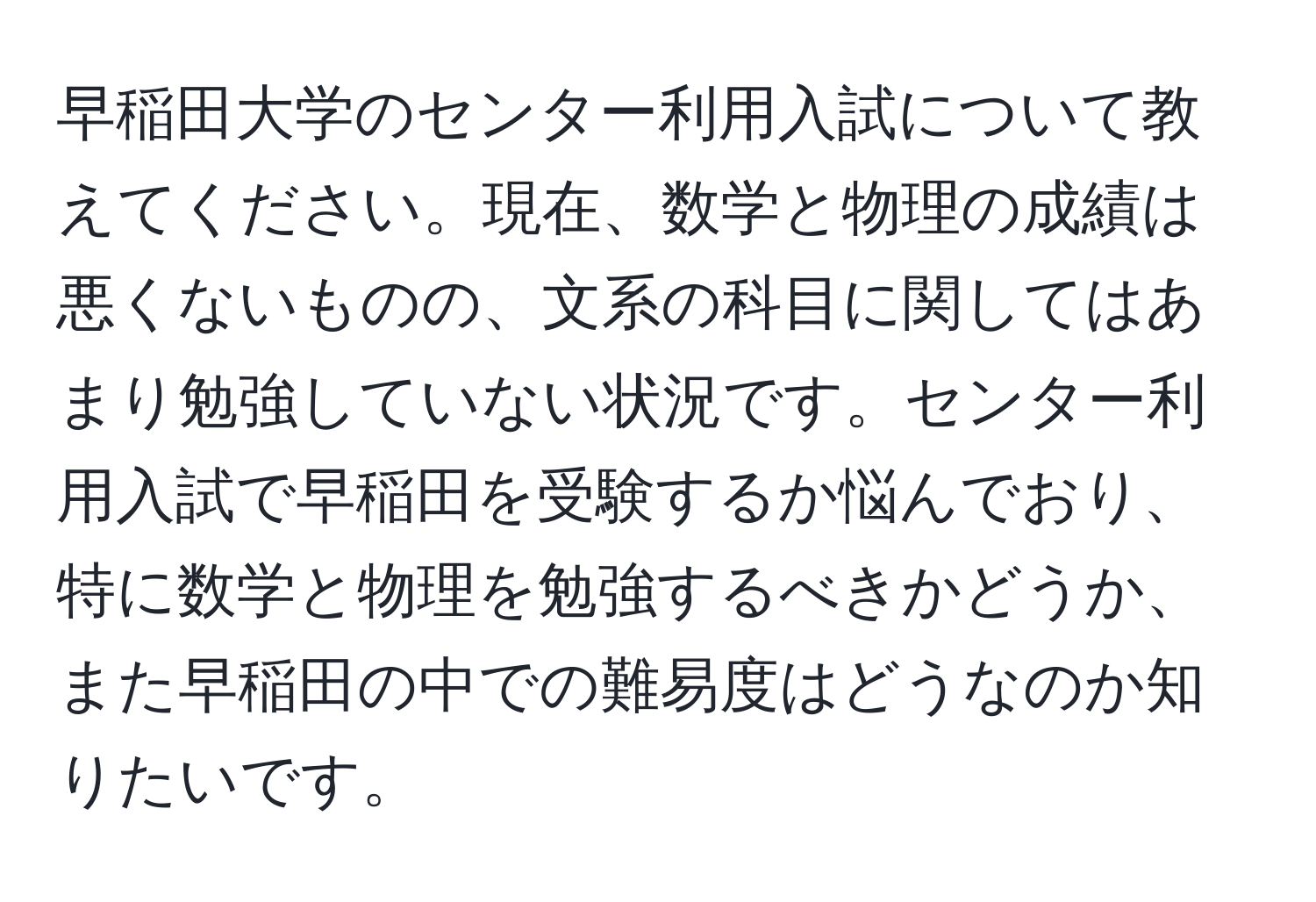 早稲田大学のセンター利用入試について教えてください。現在、数学と物理の成績は悪くないものの、文系の科目に関してはあまり勉強していない状況です。センター利用入試で早稲田を受験するか悩んでおり、特に数学と物理を勉強するべきかどうか、また早稲田の中での難易度はどうなのか知りたいです。