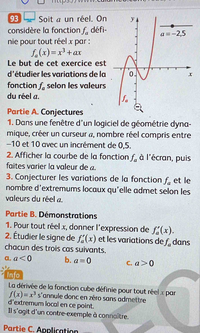 Soit a un réel. On
considère la fonction f_a défi-
nie pour tout réel x par :
f_a(x)=x^3+ax
Le but de cet exercice est
d'étudier les variations de la
fonction f_a selon les valeurs
du réel a.
Partie A. Conjectures
1. Dans une fenêtre d'un logiciel de géométrie dyna-
mique, créer un curseur a, nombre réel compris entre
-10 et 10 avec un incrément de 0,5.
2. Afficher la courbe de la fonction f_a à l'écran, puis
faites varier la valeur de a.
3. Conjecturer les variations de la fonction f_a et le
nombre d’extremums locaux qu'elle admet selon les
valeurs du réel a.
Partie B. Démonstrations
1. Pour tout réel x, donner l'expression de f_a'(x).
2. Étudier le signe de f_a'(x) et les variations de f_a dans
chacun des trois cas suivants.
a. a<0</tex> b. a=0
C. a>0
Info
La dérivée de la fonction cube définie pour tout réel x par
f(x)=x^3 s'annule donc en zéro sans admettre
d’extremum local en ce point.
Il s'agit d'un contre-exemple à connaître.
Partie C. Application