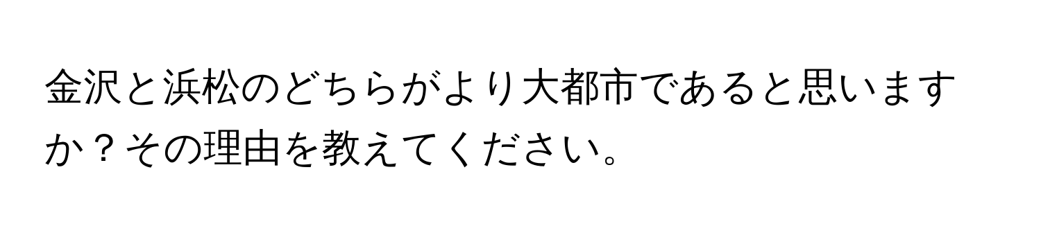 金沢と浜松のどちらがより大都市であると思いますか？その理由を教えてください。