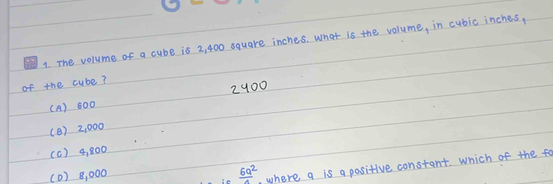 The volume of a cube is 2, 400 square inches. What is the volume, in cubic inches,
of the cube?
2900
(A) 600
(8) 2, 000
(c) 4, 800
(0) 8, 000
 6a^2/a  , where q is a positive constant. Which of the fo