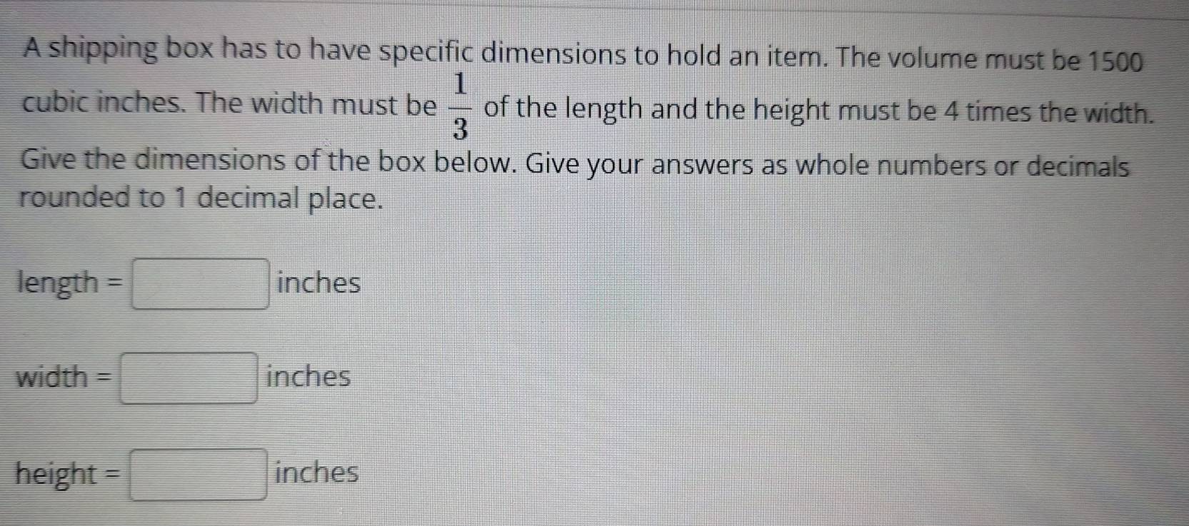 A shipping box has to have specific dimensions to hold an item. The volume must be 1500
cubic inches. The width must be  1/3  of the length and the height must be 4 times the width. 
Give the dimensions of the box below. Give your answers as whole numbers or decimals 
rounded to 1 decimal place.
length =□ inches
width =□ inches
height =□ inches