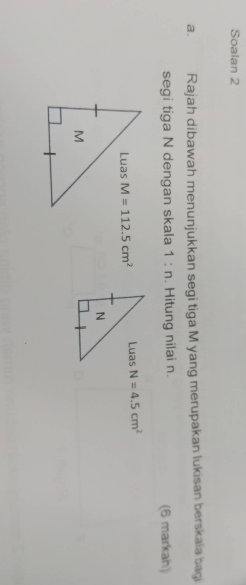 Soalan 2 
a. 
Rajah dibawah menunjukkan segi tiga M yang merupakan lukisan berskaia bagi 
segi tiga N dengan skala 1:n. Hitung nilai n. 
(6 markah)
M=112.5cm^2 N=4.5cm^2