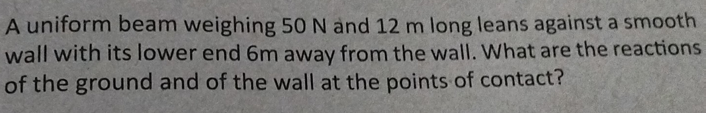 A uniform beam weighing 50 N and 12 m long leans against a smooth 
wall with its lower end 6m away from the wall. What are the reactions 
of the ground and of the wall at the points of contact?