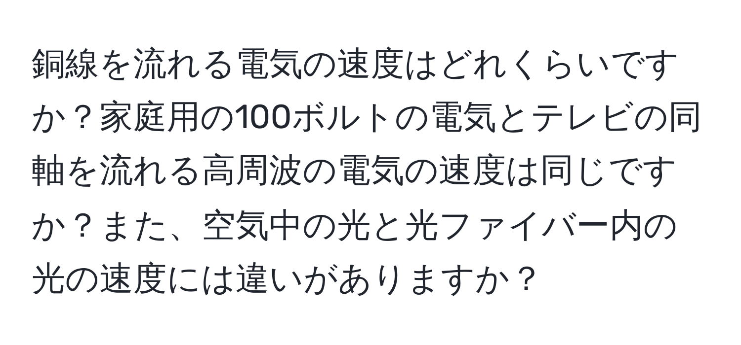 銅線を流れる電気の速度はどれくらいですか？家庭用の100ボルトの電気とテレビの同軸を流れる高周波の電気の速度は同じですか？また、空気中の光と光ファイバー内の光の速度には違いがありますか？