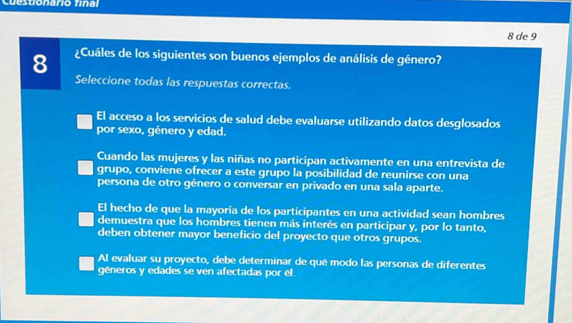 Cuestionario final
8 de 9
8
¿Cuáles de los siguientes son buenos ejemplos de análisis de género?
Seleccione todas las respuestas correctas.
El acceso a los servicios de salud debe evaluarse utilizando datos desglosados
por sexo, género y edad.
Cuando las mujeres y las niñas no participan activamente en una entrevista de
grupo, conviene ofrecer a este grupo la posibilidad de reunirse con una
persona de otro género o conversar en privado en una sala aparte.
El hecho de que la mayoría de los participantes en una actividad sean hombres
demuestra que los hombres tienen más interés en participar y, por lo tanto,
deben obtener mayor beneficio del proyecto que otros grupos.
Al evaluar su proyecto, debe determinar de qué modo las personas de diferentes
géneros y edades se ven afectadas por él.