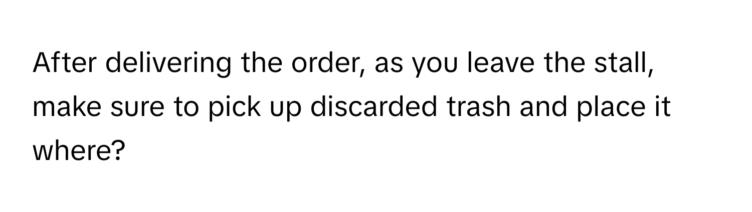 After delivering the order, as you leave the stall, make sure to pick up discarded trash and place it where?