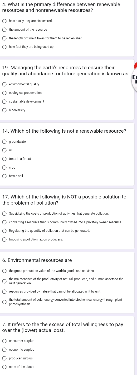 What is the primary difference between renewable
resources and nonrenewable resources?
how easily they are discovered.
the amount of the resource
the length of time it takes for them to be replenished
how fast they are being used up
19. Managing the earth's resources to ensure their
quality and abundance for future generation is known as C
environmental quality
ecological preservation
sustainable development
biodiversity
14. Which of the following is not a renewable resource?
groundwater
oil
trees in a forest
crop
fertile soil
17. Which of the following is NOT a possible solution to
the problem of pollution?
Subsidizing the costs of production of activities that generate pollution.
converting a resource that is communally owned into a privately owned resource.
Regulating the quantity of pollution that can be generated.
Imposing a pollution tax on producers.
6. Environmental resources are
the gross production value of the world's goods and services
the maintenance of the productivity of natural, produced, and human assets to the
next generation
resources provided by nature that cannot be allocated unit by unit
the total amount of solar energy converted into biochemical energy through plant
photosynthesis
7. It refers to the the excess of total willingness to pay
over the (lower) actual cost.
consumer surplus
economic surplus
producer surplus
none of the above