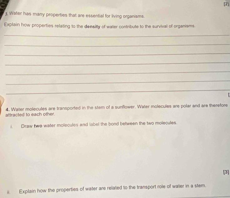 [2] 
3, Water has many properties that are essential for living organisms. 
Explain how properties relating to the density of water contribute to the survival of organisms. 
_ 
_ 
_ 
_ 
_ 
_ 
_ 
4. Water molecules are transported in the stem of a sunflower. Water molecules are polar and are therefore 
attracted to each other. 
i. Draw two water molecules and label the bond between the two molecules. 
[3] 
ii. Explain how the properties of water are related to the transport role of water in a stem.