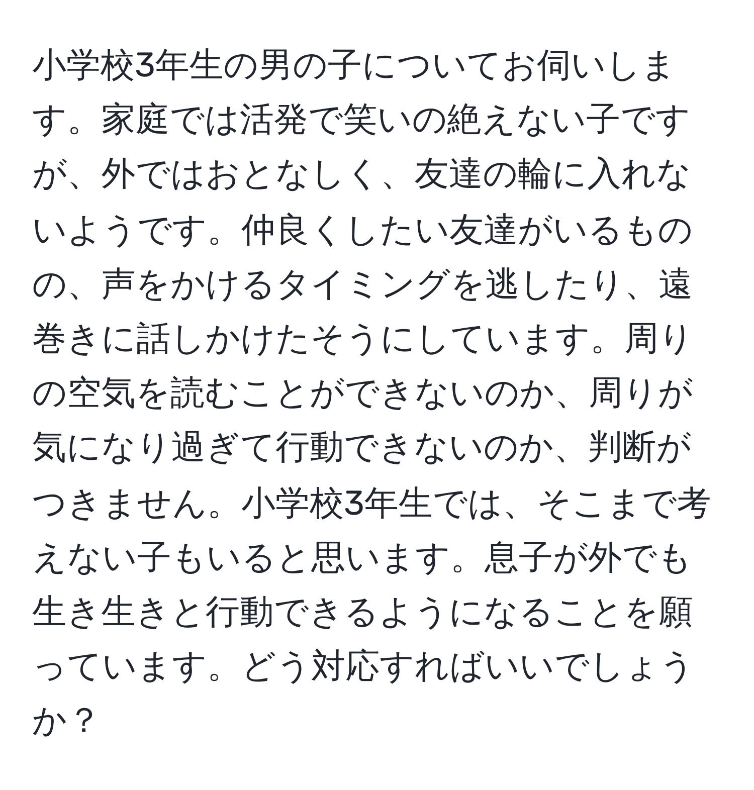 小学校3年生の男の子についてお伺いします。家庭では活発で笑いの絶えない子ですが、外ではおとなしく、友達の輪に入れないようです。仲良くしたい友達がいるものの、声をかけるタイミングを逃したり、遠巻きに話しかけたそうにしています。周りの空気を読むことができないのか、周りが気になり過ぎて行動できないのか、判断がつきません。小学校3年生では、そこまで考えない子もいると思います。息子が外でも生き生きと行動できるようになることを願っています。どう対応すればいいでしょうか？