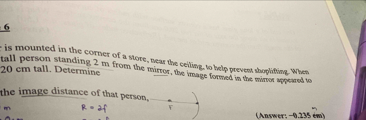 is mounted in the corner of a store, near the ceiling, to help prevent shoplifting. When
20 cm tall. Determine tall person standing 2 m from the mirror, the image formed in the mirror appeared to 
the image distance of that person, 
F 
(Answer: −0.235 ém)