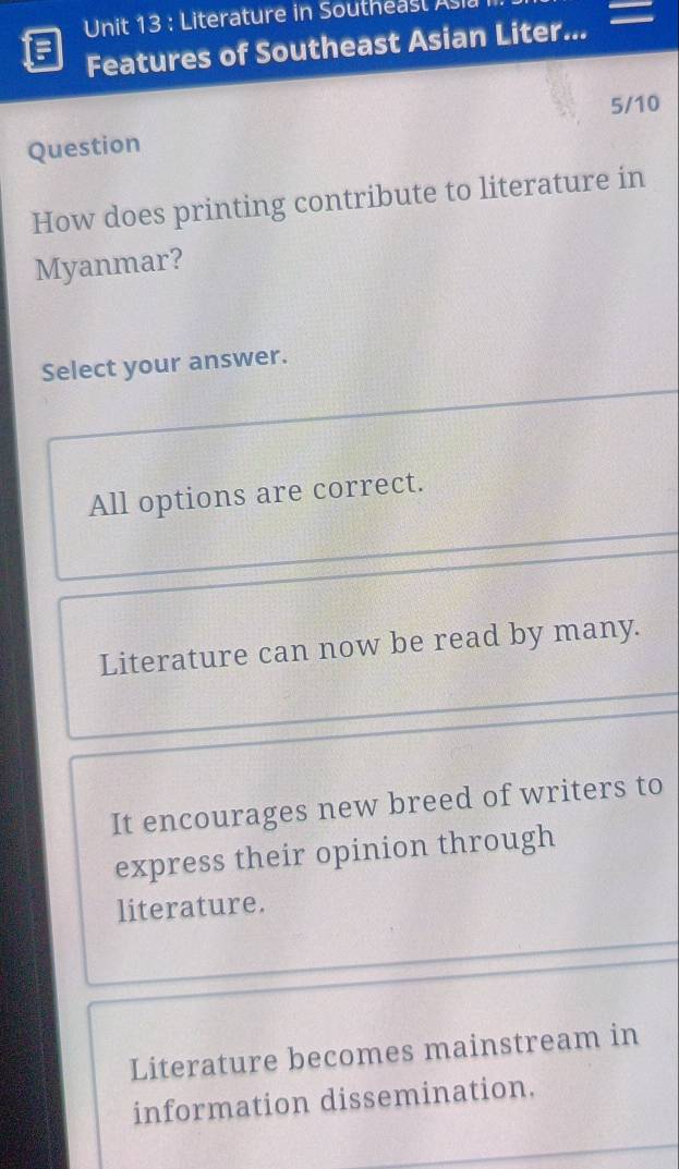 Literature in Southeasl Asi
Features of Southeast Asian Liter...
5/10
Question
How does printing contribute to literature in
Myanmar?
Select your answer.
All options are correct.
Literature can now be read by many.
It encourages new breed of writers to
express their opinion through
literature.
Literature becomes mainstream in
information dissemination.