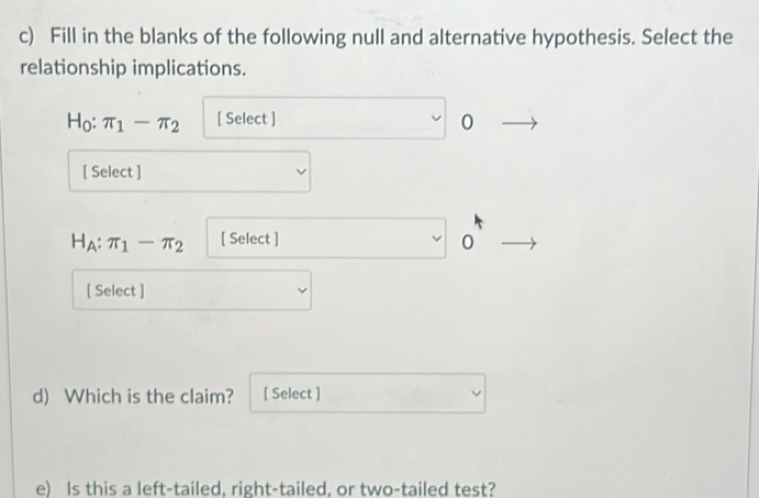 Fill in the blanks of the following null and alternative hypothesis. Select the 
relationship implications.
H_0 : π _1-π _2 [ Select ]
1
[ Select ]
H_A:π _1-π _2 [ Select ]
0
[ Select ] 
d) Which is the claim? [ Select ] 
e) Is this a left-tailed, right-tailed, or two-tailed test?