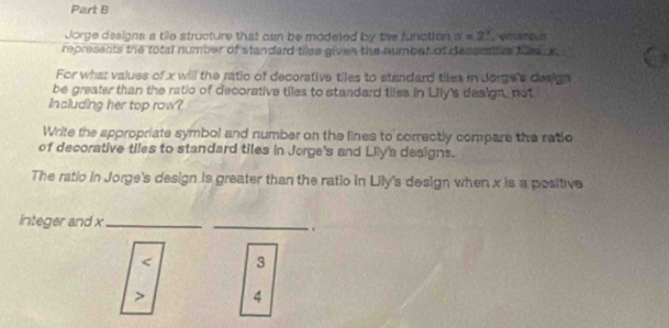 Jorge dssigns a tie structure that can be modeled by the function a e 2
represents the total number of standard tiles given the numbet of deconses ties s 
For what values of x will the ratio of decorative tiles to standard tiles in dorge's design
be greater than the ratio of decorative tiles to standard tiles in Lily's design, not
Including her top row?
Write the appropriate symbol and number on the lines to correctly compare the ratio
of decorative tiles to standard tiles in Jorge's and Lily's designs.
The ratio in Jorge's design is greater than the ratio in Lily's design when x is a positive
integer and x _
_
.
3
4