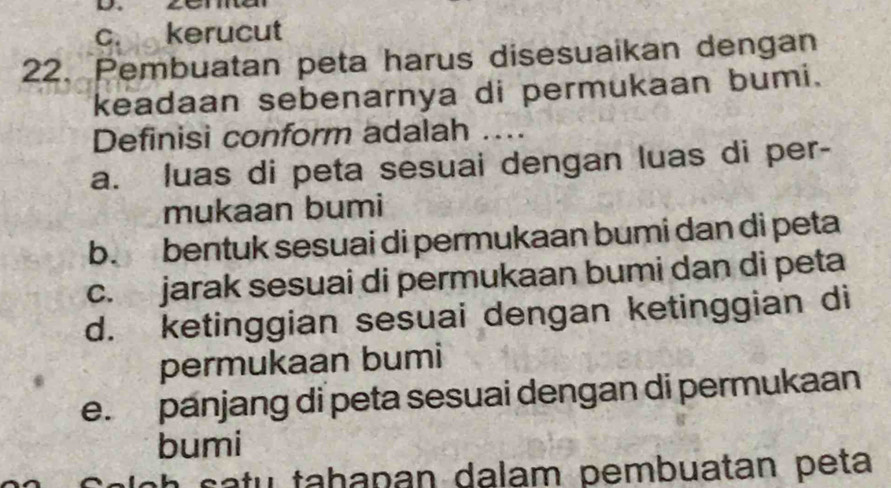 c. kerucut
22. Pembuatan peta harus disesuaikan dengan
keadaan sebenarnya di permukaan bumi.
Definisi conform adalah …...
a. luas di peta sesuai dengan luas di per-
mukaan bumi
b. bentuk sesuai di permukaan bumi dan di peta
c. jarak sesuai di permukaan bumi dan di peta
d. ketinggian sesuai dengan ketinggian di
permukaan bumi
e. panjang di peta sesuai dengan di permukaan
bumi
ao h s a tu tabapan dalam pembuatan peta