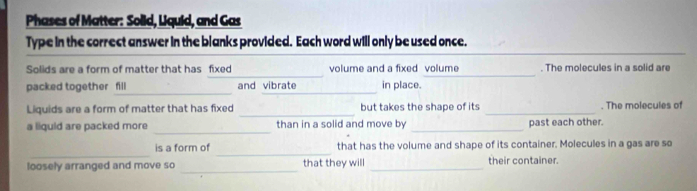 Phases of Matter: Solid, Liquid, and Gas 
Type in the correct answer in the blanks provided. Each word will only be used once. 
_ 
_ 
Solids are a form of matter that has fixed volume and a fixed volume . The molecules in a solid are 
_ 
_ 
packed together fill and vibrate in place. 
_ 
Liquids are a form of matter that has fixed but takes the shape of its _. The molecules of 
_ 
a liquid are packed more than in a solid and move by _past each other. 
_ 
_ 
is a form of that has the volume and shape of its container. Molecules in a gas are so 
loosely arranged and move so _that they will _their container.