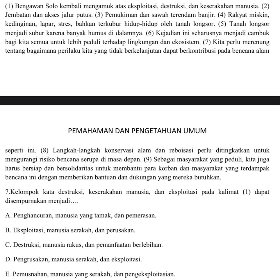 (1) Bengawan Solo kembali mengamuk atas eksploitasi, destruksi, dan keserakahan manusia. (2)
Jembatan dan akses jalur putus. (3) Pemukiman dan sawah terendam banjir. (4) Rakyat miskin,
kedinginan, lapar, stres, bahkan terkubur hidup-hidup oleh tanah longsor. (5) Tanah longsor
menjadi subur karena banyak humus di dalamnya. (6) Kejadian ini seharusnya menjadi cambuk
bagi kita semua untuk lebih peduli terhadap lingkungan dan ekosistem. (7) Kita perlu merenung
tentang bagaimana perilaku kita yang tidak berkelanjutan dapat berkontribusi pada bencana alam
PEMAHAMAN DAN PENGETAHUAN UMUM
seperti ini. (8) Langkah-langkah konservasi alam dan reboisasi perlu ditingkatkan untuk
mengurangi risiko bencana serupa di masa depan. (9) Sebagai masyarakat yang peduli, kita juga
harus bersiap dan bersolidaritas untuk membantu para korban dan masyarakat yang terdampak
bencana ini dengan memberikan bantuan dan dukungan yang mereka butuhkan.
7.Kelompok kata destruksi, keserakahan manusia, dan eksploitasi pada kalimat (1) dapat
disempurnakan menjadi…
A. Penghancuran, manusia yang tamak, dan pemerasan.
B. Eksploitasi, manusia serakah, dan perusakan.
C. Destruksi, manusia rakus, dan pemanfaatan berlebihan.
D. Pengrusakan, manusia serakah, dan eksploitasi.
E. Pemusnahan, manusia yang serakah, dan pengeksploitasian.