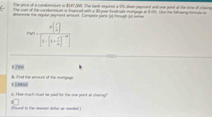 The price of a condomnum is 147,500. The tark megines a 96 down payment and onw pont at the time of closing
The cost of the condomaiom is fnanced with a 30 -yese fixed-site mortgage at 8.0%. Uso the following formule to
detemone the rgular paymens amount. Complete parts (s) theurh (o) intoae
p_MT=frac p( r/n )[1-(1+ r/n )^-m]
$ 7350
b. Find the amount of the mortgage
$ 130050
e.. How much must be paid for the onw penst al cloming?
(Round to the rearst dullar as needed )