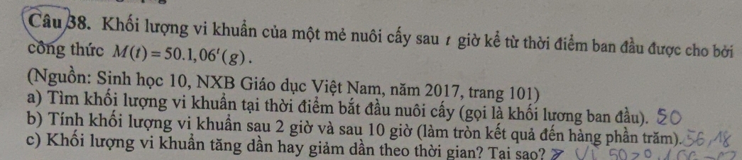 Khối lượng vi khuẩn của một mẻ nuôi cấy sau 1 giờ kể từ thời điểm ban đầu được cho bởi 
công thức M(t)=50.1,06'(g). 
(Nguồn: Sinh học 10, NXB Giáo dục Việt Nam, năm 2017, trang 101) 
a) Tìm khối lượng vi khuẩn tại thời điểm bắt đầu nuôi cấy (gọi là khối lương ban đầu). 
b) Tính khối lượng vi khuần sau 2 giờ và sau 10 giờ (làm tròn kết quả đến hàng phần trăm). 
c) Khổi lượng vi khuần tăng dần hay giảm dần theo thời gian? Tại sao?