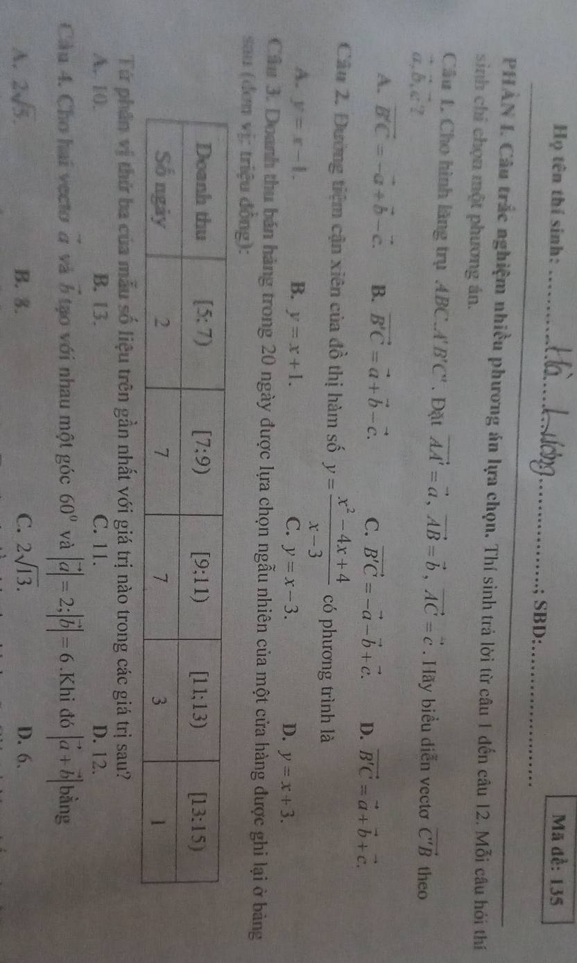 Họ tên thí sinh: _Mã đề: 135
SBD:_
PHAN I. Câu trắc nghiệm nhiều phương án lựa chọn, Thí sinh trả lời từ câu 1 đến câu 12. Mỗi câu hỏi thí
sinh chỉ chọn một phương án.
Câu 1, Cho hình lãng trụ ABC.AI 3^7C^(11). Đặt vector AA'=vector a,vector AB=vector b,vector AC=vector c. Hãy biểu diễn vectơ vector C'B theo
beginarrayr + aendarray ,b,cendarray 7
A. vector B'C=-vector a+vector b-vector c. B. vector B'C=vector a+vector b-vector c.
C. vector B'C=-vector a-vector b+vector c. D. vector B'C=vector a+vector b+vector c.
Câu 2. Đường tiệm cận xiên của đồ thị hàm số y= (x^2-4x+4)/x-3  có phương trình là
A. y=x-1. B. y=x+1. y=x-3. y=x+3.
C.
D.
Câu 3. Doanh thu bán hàng trong 20 ngày được lựa chọn ngẫu nhiên của một cửa hàng được ghi lại ở bảng
sau (đơn vị: triệu đông):
Từ phần vị thứ ba của mẫu số liệu trên gần nhất với giá trị nào trong các giá trị sau?
A. 10. B. 13. C. 11. D. 12.
Câu 4. Cho hai vecto vector a và vector b tạo với nhau một góc 60° và |vector a|=2;|vector b|=6.Khi đó |vector a+vector b| bằng
A. 2sqrt(5). B. 8. C. 2sqrt(13). D. 6.