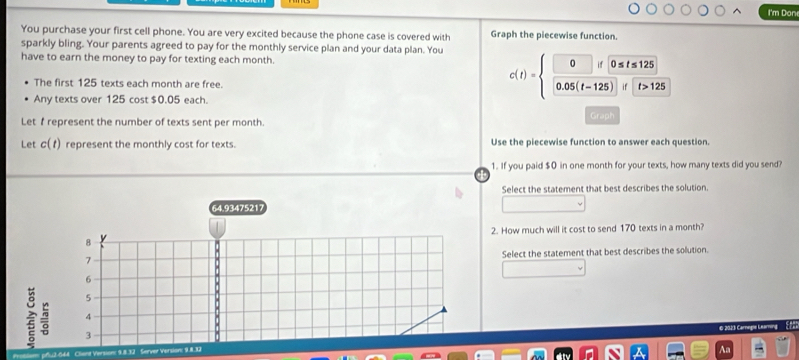 I'm Don
You purchase your first cell phone. You are very excited because the phone case is covered with Graph the piecewise function.
sparkly bling. Your parents agreed to pay for the monthly service plan and your data plan. You
have to earn the money to pay for texting each month.
The first 125 texts each month are free.
Any texts over 125 cost $0.05 each.
c(t)=beginarrayl □ if0≤ t≤ 125 0.05(t-125)if□ >125endarray.
Let f represent the number of texts sent per month. Graph
Let c(t) represent the monthly cost for texts. Use the piecewise function to answer each question.
1. If you paid $0 in one month for your texts, how many texts did you send?
Select the statement that best describes the solution.
64.93475217
2. How much will it cost to send 170 texts in a month?
8
Select the statement that best describes the solution.
7
6
5
4
~ 3
© 2023 Carnegie Learning (723
Cliand Version: 9.8.32 Server Version: 9.8.32