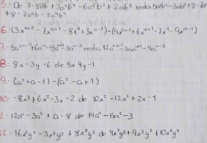 5.-De7-8ab+3a^3b^3-6a^4b^2+2ab^5 resla 5a^3b^3-3ab^5+8-7a^3
+8-7a^5b-2a^4b^2
2-a^5b-2ab^3-4a^4b^2+5 abc
6 (3x^(a+2)-7x^(a+1)-8x^a+3x^(a-1))-(4x^(a+2)+6x^(a+1)-7x^a-9x^(a-1))
5a^(2m-1)+6a^(2n)-8a^(m+1)-3a^(m-3) resla 12a^(2m-1)-3aa^(m+1)-4a^(m-3)
8: 8x-3y-6 de 5* 4y-1
9. (a^2+a-1)-(a^2-a+1)
10- -8x^3+6x^2-3x-2 de 10x^2-12x^2+2x-1
11- 12a^4-3a^2+a-8 de 14a^4-5a^2-3
2-16x^6y^4-3x^3y^2+8x^7y^5 de 4x^7y^5+9x^3y^2+10x^6y^4