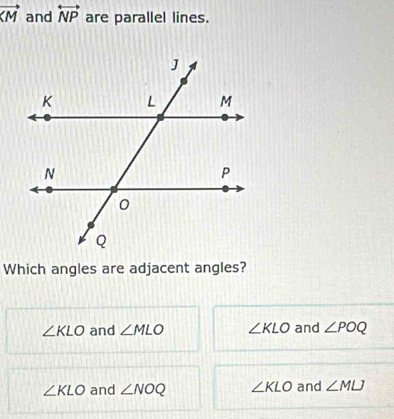 vector  and overleftrightarrow NP are parallel lines.
Which angles are adjacent angles?
∠ KLO and ∠ MLO ∠ KLO and ∠ POQ
∠ KLO and ∠ NOQ ∠ KLO and ∠ MLJ