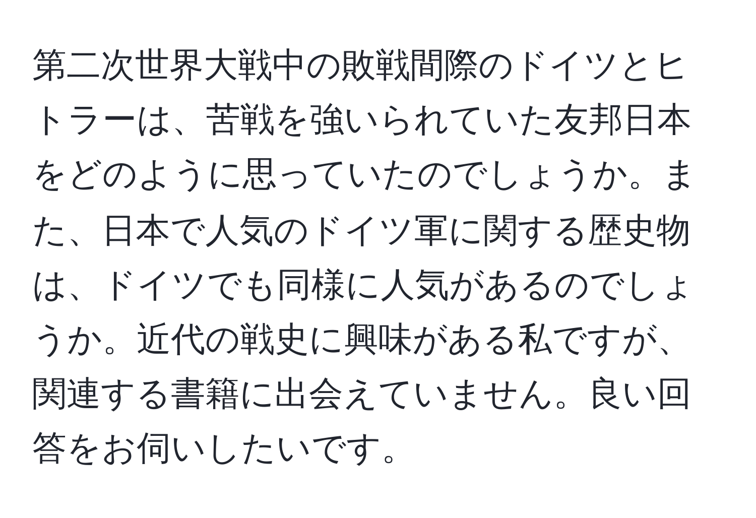 第二次世界大戦中の敗戦間際のドイツとヒトラーは、苦戦を強いられていた友邦日本をどのように思っていたのでしょうか。また、日本で人気のドイツ軍に関する歴史物は、ドイツでも同様に人気があるのでしょうか。近代の戦史に興味がある私ですが、関連する書籍に出会えていません。良い回答をお伺いしたいです。