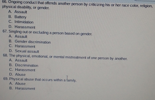 Ongoing conduct that offends another person by criticizing his or her race color, religion,
physical disability, or gender.
A. Assault
B. Battery
C. Intimidation
D. Harassment
67. Singling out or excluding a person based on gender.
A. Assault
B. Gender discrimination
C. Harassment
D. Sexual assault
68. The physical, emotional, or mental mistreatment of one person by another.
A. Assault
B. Discrimination
C. Harassment
D. Abuse
69. Physical abuse that occurs within a family.
A. Abuse
B. Harassment