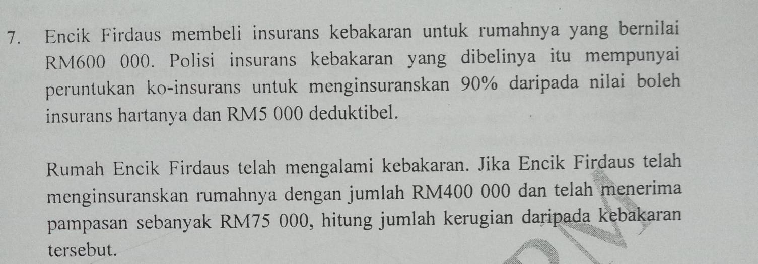 Encik Firdaus membeli insurans kebakaran untuk rumahnya yang bernilai
RM600 000. Polisi insurans kebakaran yang dibelinya itu mempunyai 
peruntukan ko-insurans untuk menginsuranskan 90% daripada nilai boleh 
insurans hartanya dan RM5 000 deduktibel. 
Rumah Encik Firdaus telah mengalami kebakaran. Jika Encik Firdaus telah 
menginsuranskan rumahnya dengan jumlah RM400 000 dan telah menerima 
pampasan sebanyak RM75 000, hitung jumlah kerugian daripada kebakaran 
tersebut.