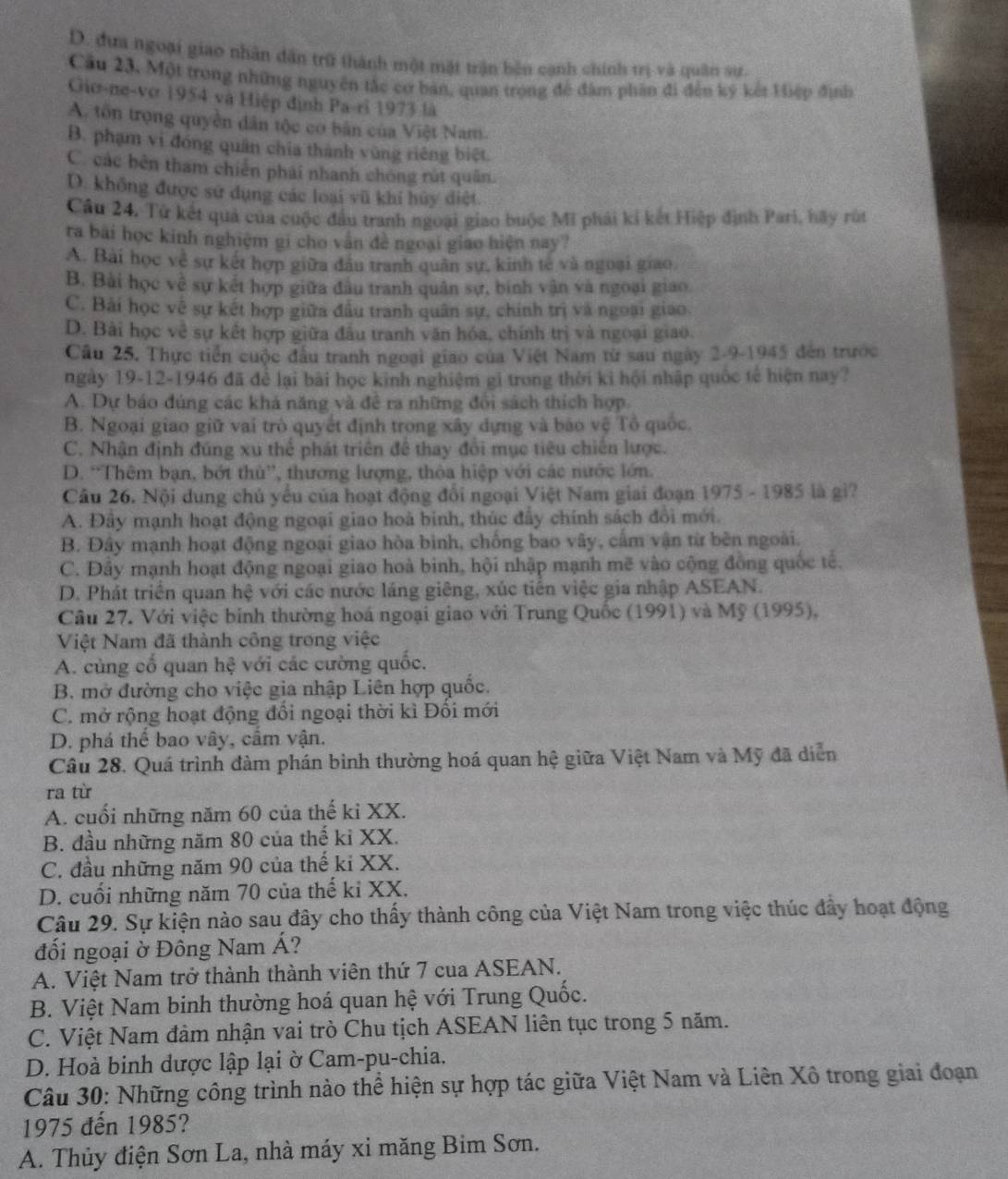 D. đựa ngoại giao nhân dân trữ thành một mặt trận bên cạnh chính trị và quân sư.
Cầu 23, Một trong những nguyên tắc cơ bản, quan trọng để đâm phần đi đến ký kết Hiệp định
Giơ-ne-vơ 1954 và Hiệp định Pa-ri 1973 là
A. tôn trọng quyền dân tộc cơ bản của Việt Nam.
B. phạm vi đóng quân chia thành vùng riêng biệt.
C. các bên tham chiến phái nhanh chóng rút quân.
D. không được sử dụng các loại vũ khí hủy diệt.
Câu 24. Tử kết quả của cuộc đầu tranh ngoại giao buộc Mĩ phái kí kết Hiệp định Pari, hãy rút
ra bài học kinh nghiệm gi cho vân đề ngoại giao hiện nay?
A. Bài học về sự kết hợp giữa đầu tranh quân sự, kinh tế và ngoại giao
B. Bài học về sự kết hợp giữa đầu tranh quân sự, binh vận và ngoại giao
C. Bài học về sự kết hợp giữa đầu tranh quân sự, chính trị và ngoại giao.
D. Bài học về sự kết hợp giữa đầu tranh văn hóa, chính trị và ngoại giao.
Câu 25. Thực tiến cuộc đầu tranh ngoại giao của Việt Nam từ sau ngày 2-9-1945 đến trước
ngày 19-12-1946 đã để lại bài học kinh nghiệm gi trong thời kỉ hội nhập quốc tế hiện nay?
A. Dự báo đúng các khá năng và đề ra những đổi sách thích hợp.
B. Ngoại giao giữ vai trò quyết định trong xây dựng và bảo vệ Tổ quốc.
C. Nhận định đúng xu thể phát triên để thay đổi mục tiêu chiến lược.
D. “Thêm bạn, bớt thủ”, thương lượng, thòa hiệp với các nước lớn.
Câu 26. Nội dung chủ yếu của hoạt động đổi ngoại Việt Nam giai đoạn 1975 - 1985 là gi?
A. Đây mạnh hoạt động ngoại giao hoà binh, thúc đẩy chính sách đổi mới.
B. Đây mạnh hoạt động ngoại giao hòa bình, chồng bao vây, cấm vận từ bên ngoài.
C. Đây mạnh hoạt động ngoại giao hoà binh, hội nhập mạnh mẽ vào cộng đồng quốc tế.
D. Phát triển quan hệ với các nước láng giêng, xúc tiến việc gia nhập ASEAN.
Câu 27. Với việc binh thường hoá ngoại giao với Trung Quốc (1991) và Mỹ (1995),
Việt Nam đã thành công trong việc
A. cùng cổ quan hệ với các cường quốc.
B. mở đường cho việc gia nhập Liên hợp quốc.
C. mở rộng hoạt động đổi ngoại thời kì Đối mới
D. phá thể bao vây, cẩm vận.
Câu 28. Quá trình đàm phán bình thường hoá quan hệ giữa Việt Nam và Mỹ đã diễn
ra từ
A. cuối những năm 60 của thế kỉ XX.
B. đầu những năm 80 của thế kỉ XX.
C. đầu những năm 90 của thế kỉ XX.
D. cuối những năm 70 của thế ki XX.
Câu 29. Sự kiện nào sau đây cho thấy thành công của Việt Nam trong việc thúc đây hoạt động
đối ngoại ờ Đông Nam Á?
A. Việt Nam trở thành thành viên thứ 7 cua ASEAN.
B. Việt Nam binh thường hoá quan hệ với Trung Quốc.
C. Việt Nam đảm nhận vai trò Chu tịch ASEAN liên tục trong 5 năm.
D. Hoà binh dược lập lại ờ Cam-pu-chia.
Câu 30: Những công trình nào thể hiện sự hợp tác giữa Việt Nam và Liên Xô trong giai đoạn
1975 đến 1985?
A. Thủy điện Sơn La, nhà máy xi măng Bim Sơn.