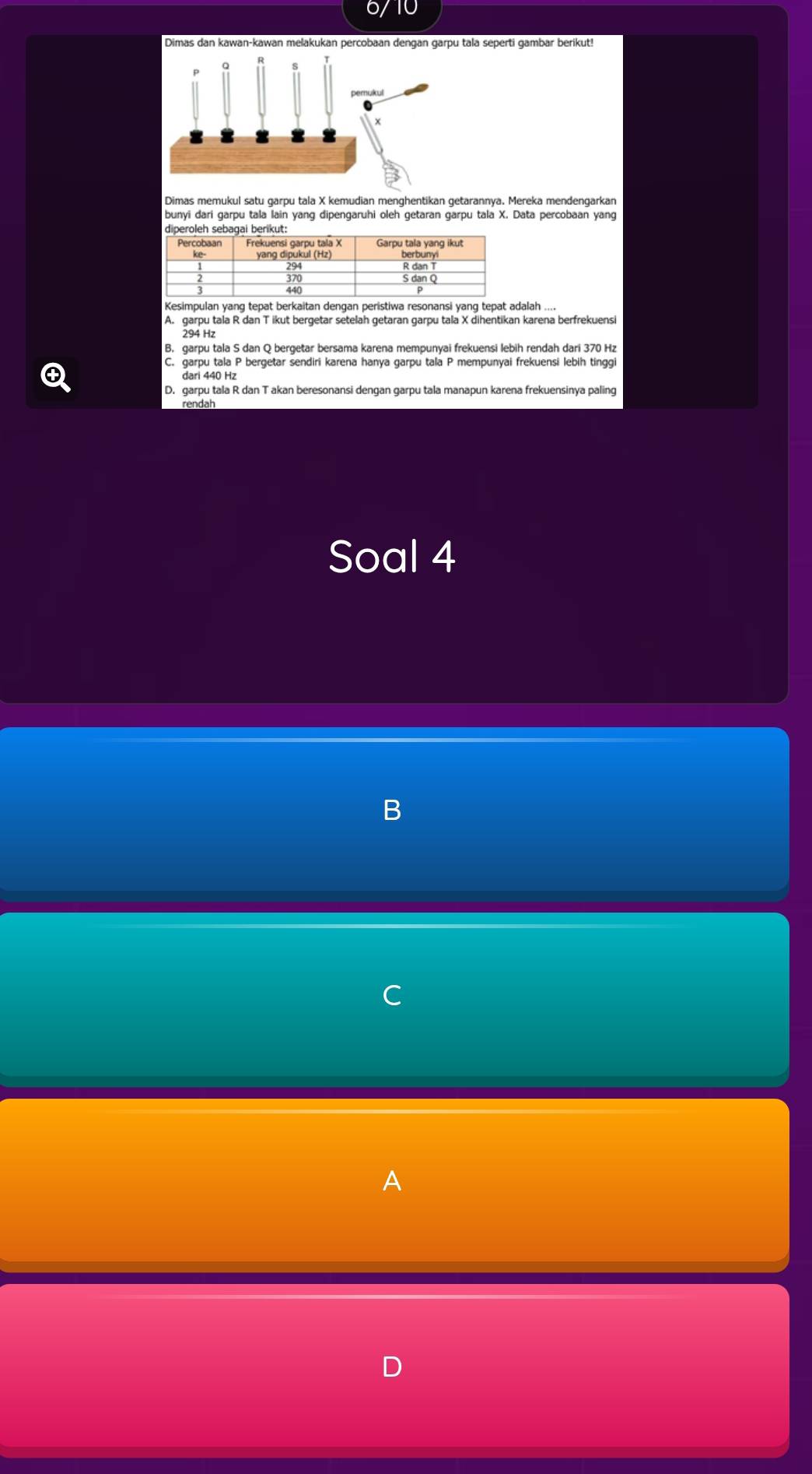 Dimas dan kawan-kawan melakukan percobaan dengan garpu tala seperti gambar berikut!
Dimas memukul satu garpu tala X kemudian menghentikan getarannya. Mereka mendengarkan
bunyi dari garpu tala lain yang dipengaruhi oleh getaran garpu tala X. Data percobaan yang
Kesimpulan yang tepat berkaitan dengan peristiwa resonansi yanq tepat adalah ....
A. garpu tala R dan T ikut bergetar setelah getaran garpu tala X dihentikan karena berfrekuensi
294 Hz
B. garpu tala S dan Q bergetar bersama karena mempunyai frekuensi lebih rendah dari 370 Hz
④
C. garpu tala P bergetar sendiri karena hanya garpu tala P mempunyai frekuensi lebih tinggi
dari 440 Hz
D. garpu tala R dan T akan beresonansi dengan garpu tala manapun karena frekuensinya paling
rendah
Soal 4
、
A
