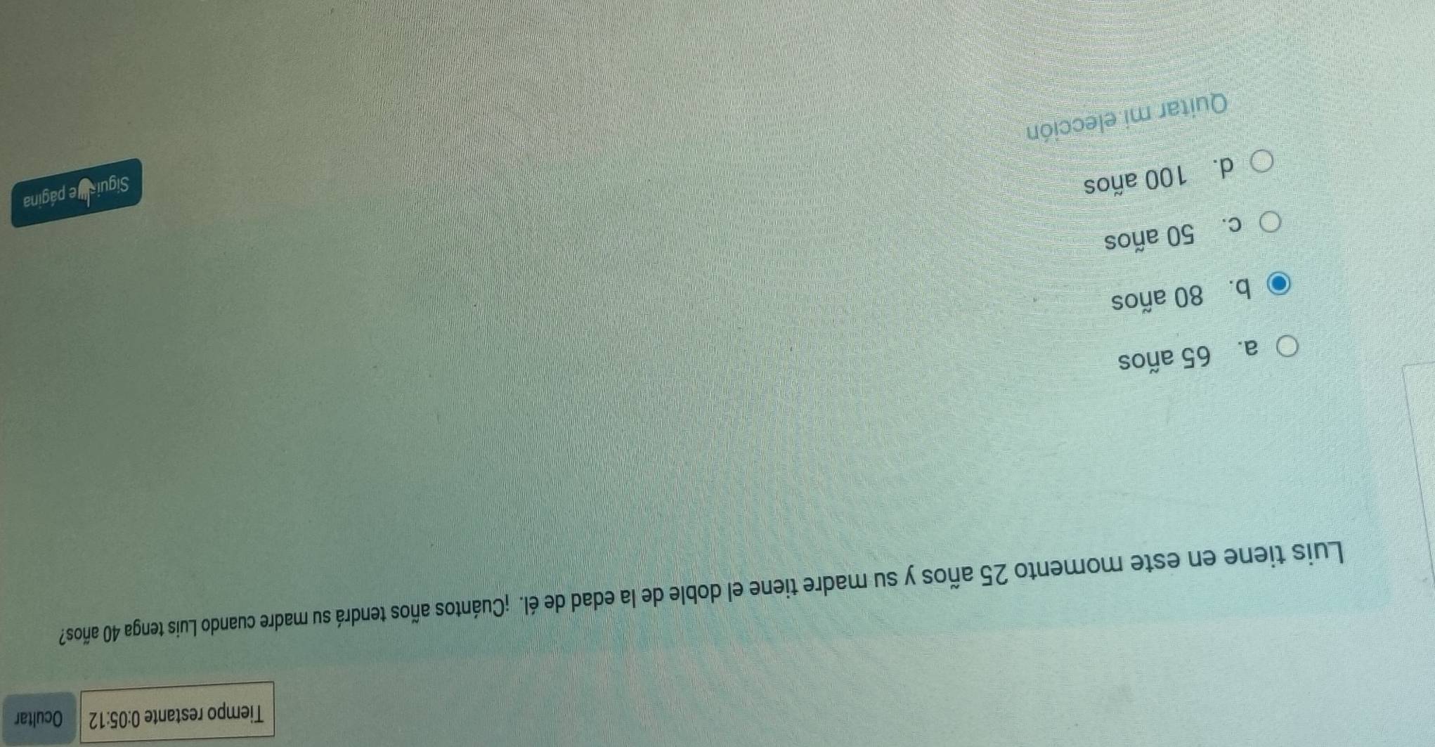 Tiempo restante 0:05:12 Ocultar
Luis tiene en este momento 25 años y su madre tiene el doble de la edad de él. ¡Cuántos años tendrá su madre cuando Luis tenga 40 años?
a. 65 años
b. 80 años
c. 50 años
d. 100 años
Siguis e página
Quitar mi elección